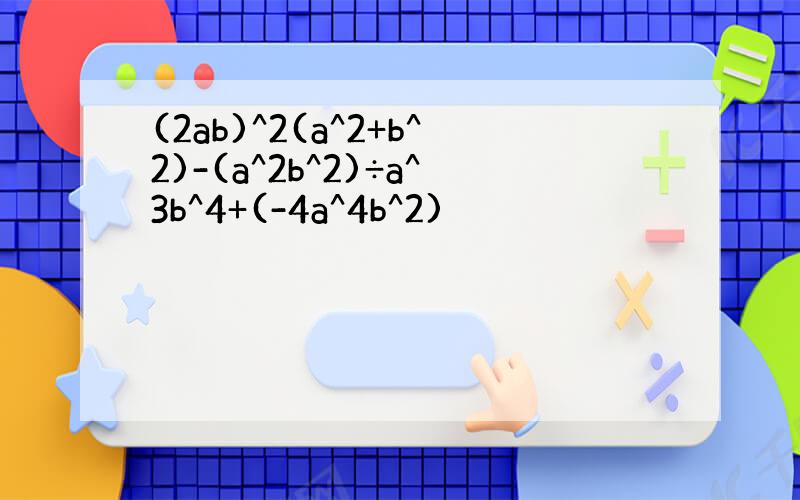 (2ab)^2(a^2+b^2)-(a^2b^2)÷a^3b^4+(-4a^4b^2)