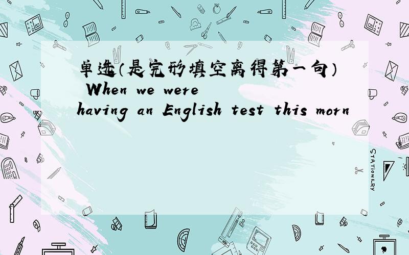 单选（是完形填空离得第一句） When we were having an English test this morn