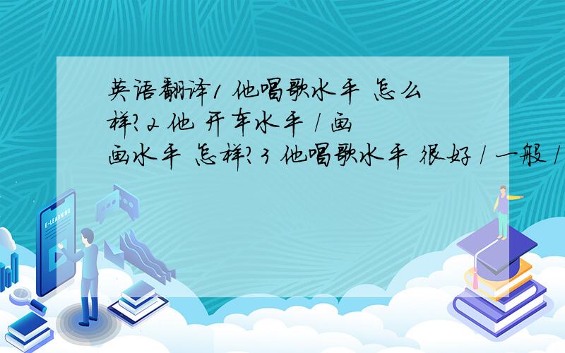 英语翻译1 他唱歌水平 怎么样?2 他 开车水平 / 画画水平 怎样?3 他唱歌水平 很好 / 一般 / 很差4 他绘画