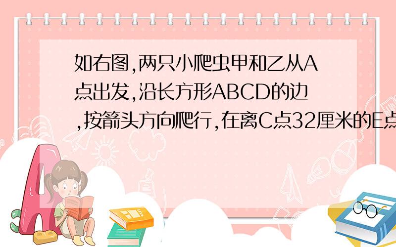 如右图,两只小爬虫甲和乙从A点出发,沿长方形ABCD的边,按箭头方向爬行,在离C点32厘米的E点,它们下面接