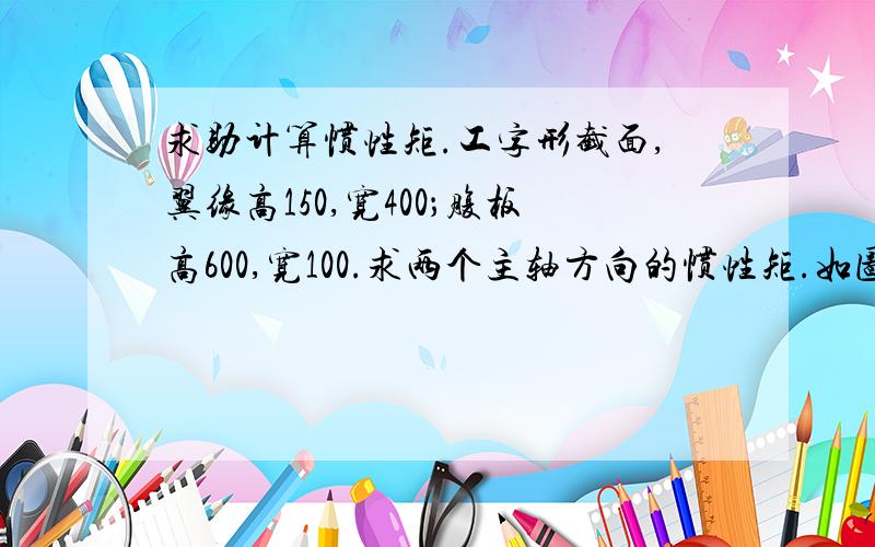 求助计算惯性矩.工字形截面,翼缘高150,宽400；腹板高600,宽100.求两个主轴方向的惯性矩.如图