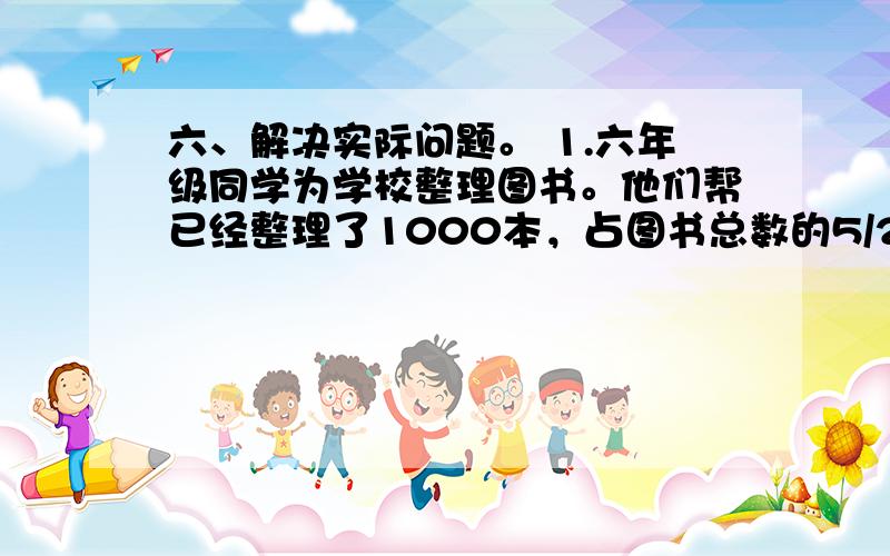 六、解决实际问题。 1.六年级同学为学校整理图书。他们帮已经整理了1000本，占图书总数的5/2。学校图书馆一共有图书多