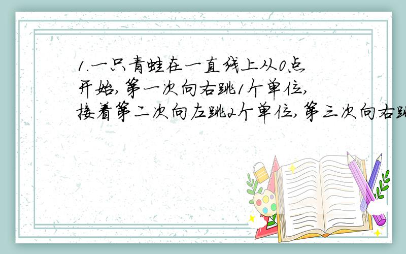 1.一只青蛙在一直线上从0点开始,第一次向右跳1个单位,接着第二次向左跳2个单位,第三次向右跳3个单位.依此规律下去,当