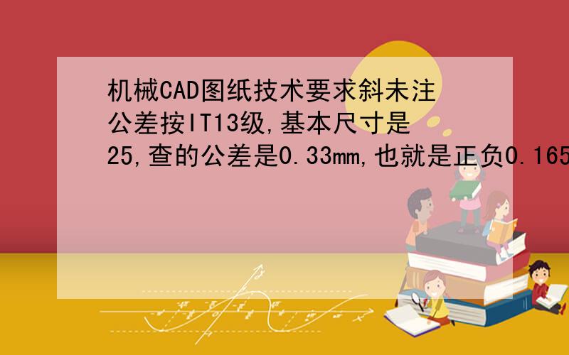 机械CAD图纸技术要求斜未注公差按IT13级,基本尺寸是25,查的公差是0.33mm,也就是正负0.165丝,那么