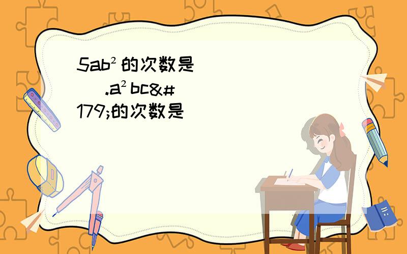 5ab²的次数是（ ）.a²bc³的次数是（ ）