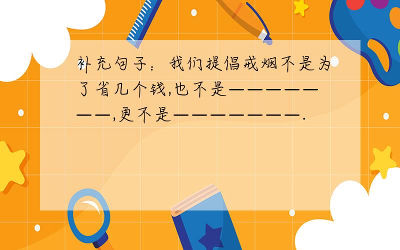 补充句子：我们提倡戒烟不是为了省几个钱,也不是———————,更不是———————.