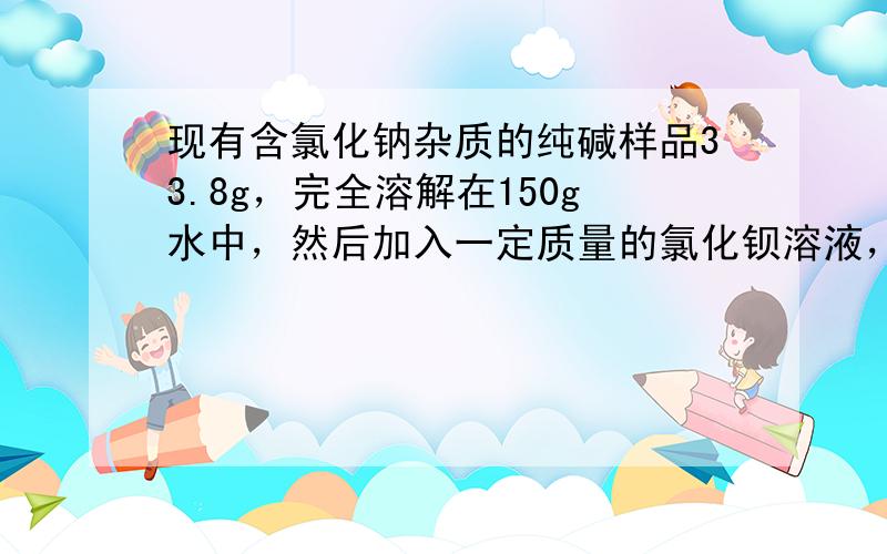 现有含氯化钠杂质的纯碱样品33.8g，完全溶解在150g水中，然后加入一定质量的氯化钡溶液，恰好完全反应，生成39.4g