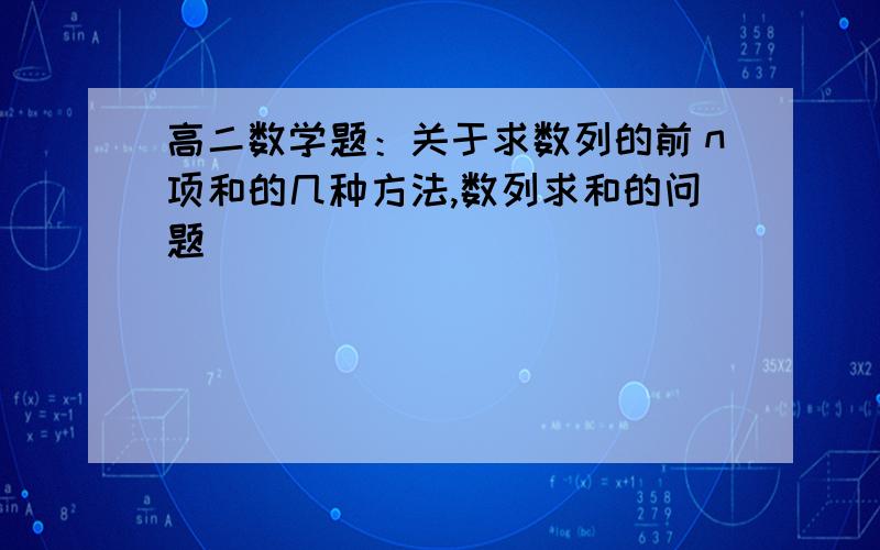 高二数学题：关于求数列的前ｎ项和的几种方法,数列求和的问题