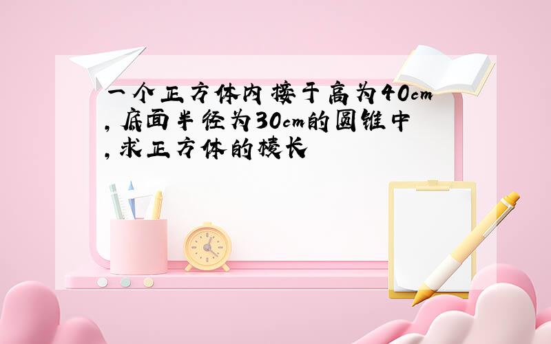 一个正方体内接于高为40cm,底面半径为30cm的圆锥中,求正方体的棱长