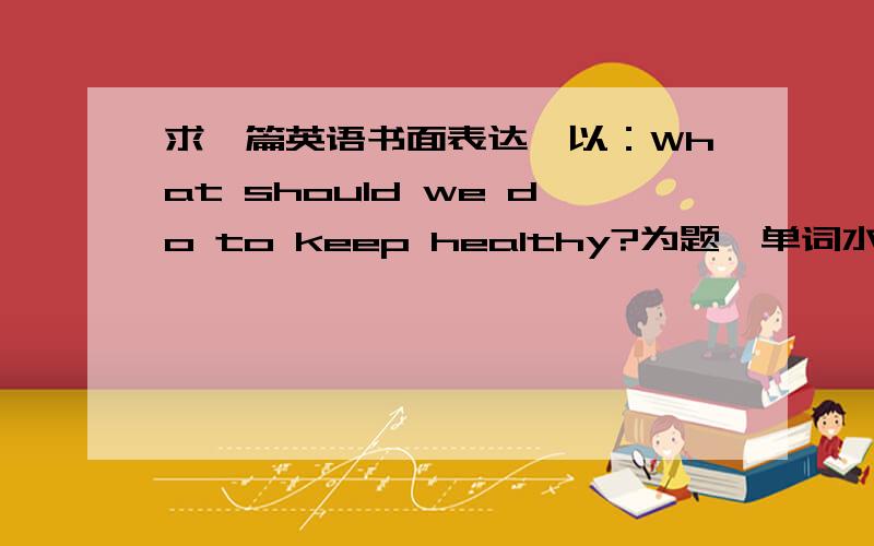 求一篇英语书面表达,以：What should we do to keep healthy?为题,单词水平初二 紧急!