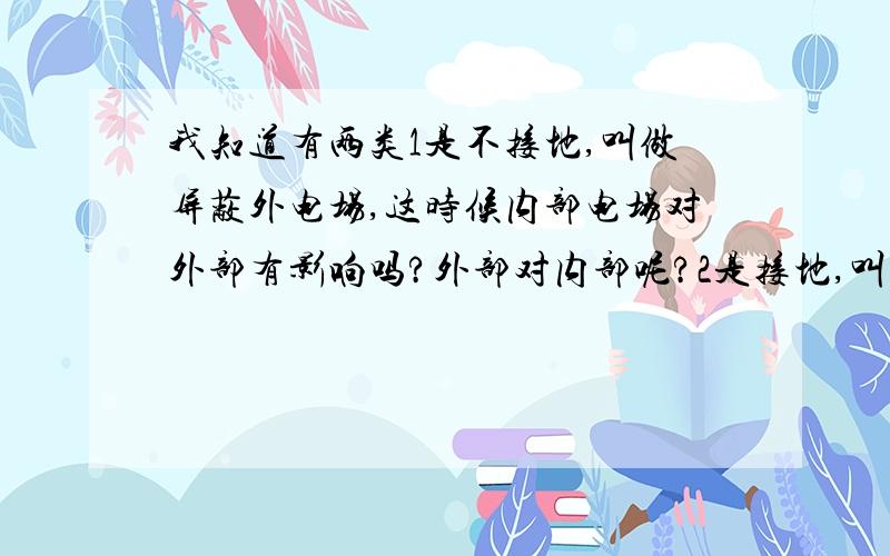 我知道有两类1是不接地,叫做屏蔽外电场,这时候内部电场对外部有影响吗?外部对内部呢?2是接地,叫做屏蔽腔内空间,这时候内