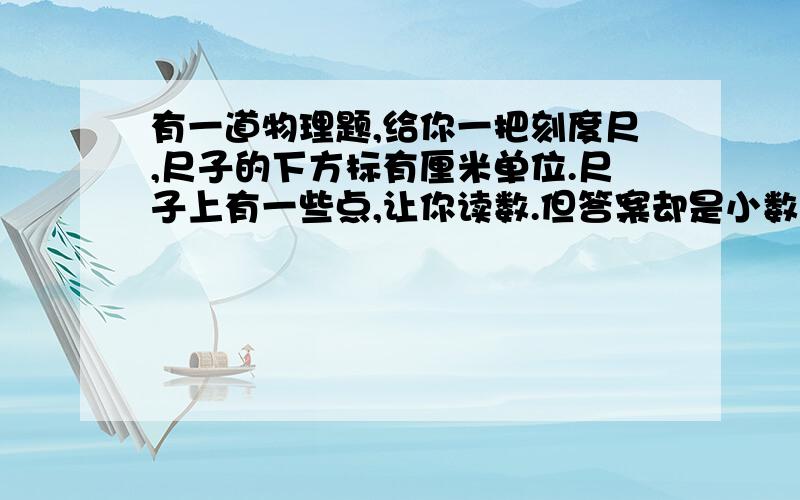 有一道物理题,给你一把刻度尺,尺子的下方标有厘米单位.尺子上有一些点,让你读数.但答案却是小数点后还有两位如：10.00