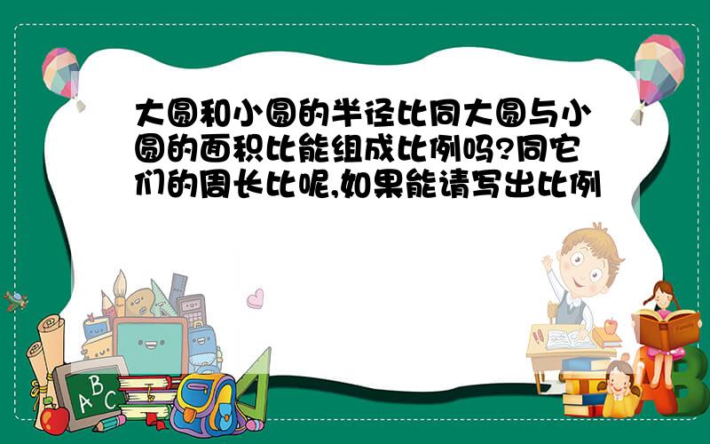 大圆和小圆的半径比同大圆与小圆的面积比能组成比例吗?同它们的周长比呢,如果能请写出比例