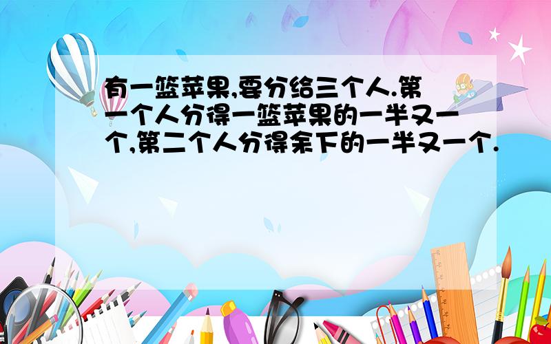 有一篮苹果,要分给三个人.第一个人分得一篮苹果的一半又一个,第二个人分得余下的一半又一个.