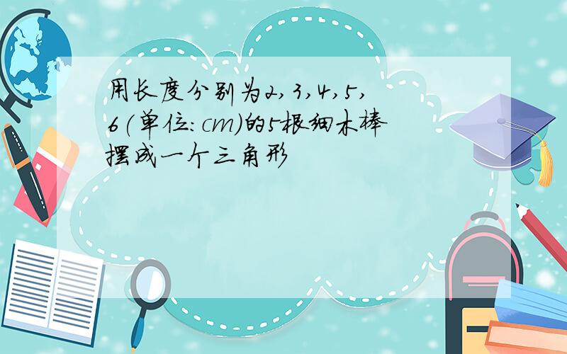 用长度分别为2,3,4,5,6(单位:cm)的5根细木棒摆成一个三角形