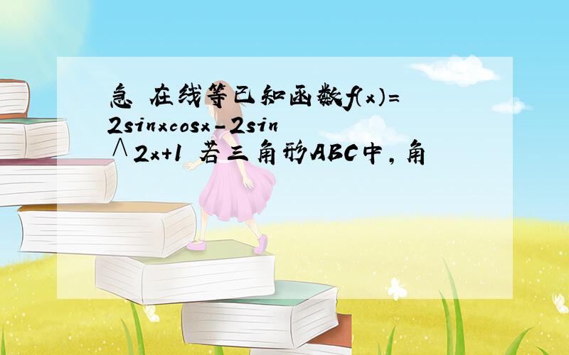 急 在线等已知函数f（x）=2sinxcosx-2sin∧2x+1 若三角形ABC中,角