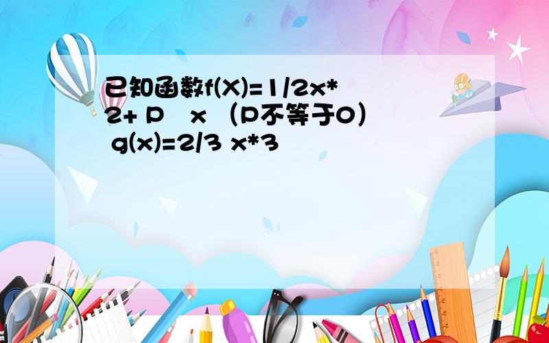 已知函数f(X)=1/2x*2+ P㏑x （P不等于0） g(x)=2/3 x*3