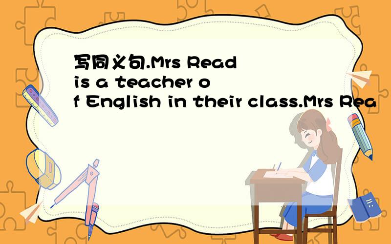 写同义句.Mrs Read is a teacher of English in their class.Mrs Rea