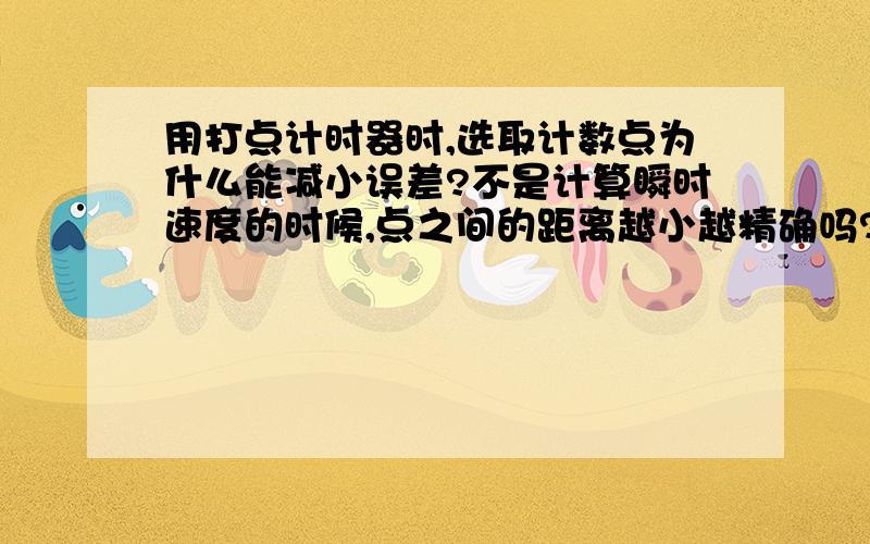 用打点计时器时,选取计数点为什么能减小误差?不是计算瞬时速度的时候,点之间的距离越小越精确吗?