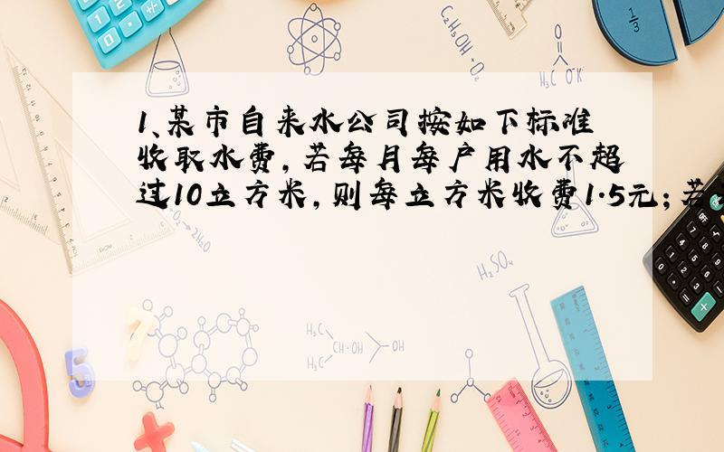 1、某市自来水公司按如下标准收取水费,若每月每户用水不超过10立方米,则每立方米收费1.5元；若每月每户用水超过10立方