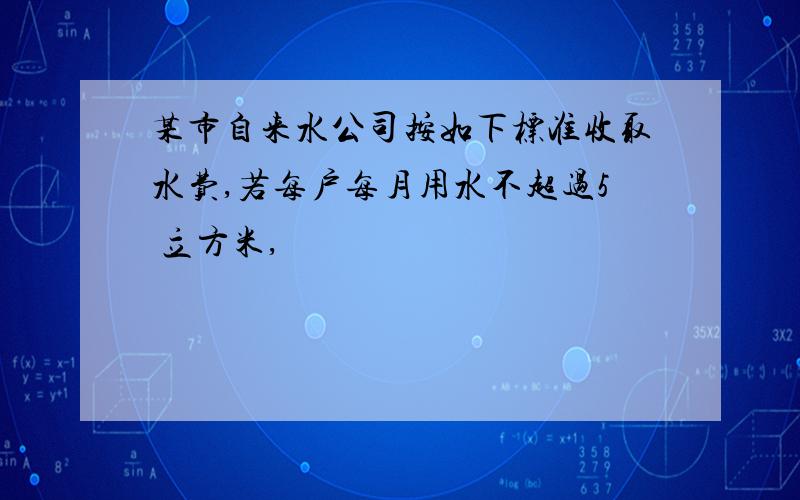 某市自来水公司按如下标准收取水费,若每户每月用水不超过5 立方米,