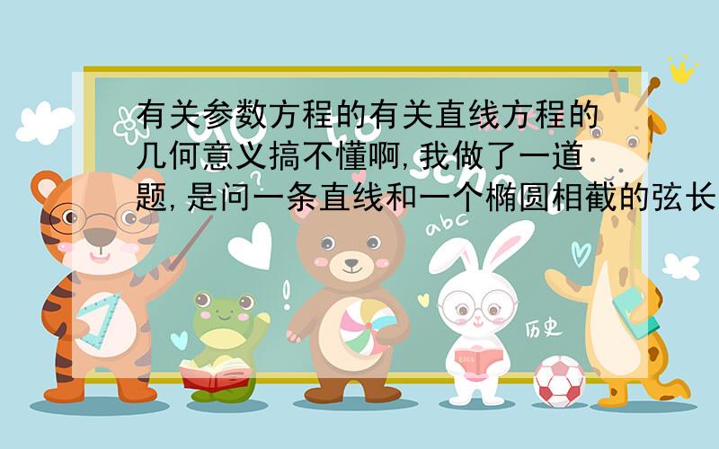 有关参数方程的有关直线方程的几何意义搞不懂啊,我做了一道题,是问一条直线和一个椭圆相截的弦长是多少的,答案是吧直线方程用