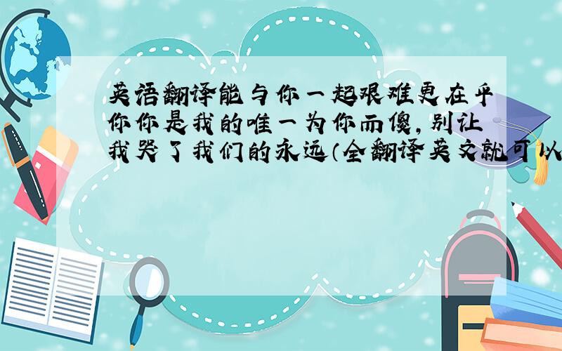 英语翻译能与你一起艰难更在乎你你是我的唯一为你而傻,别让我哭了我们的永远（全翻译英文就可以）