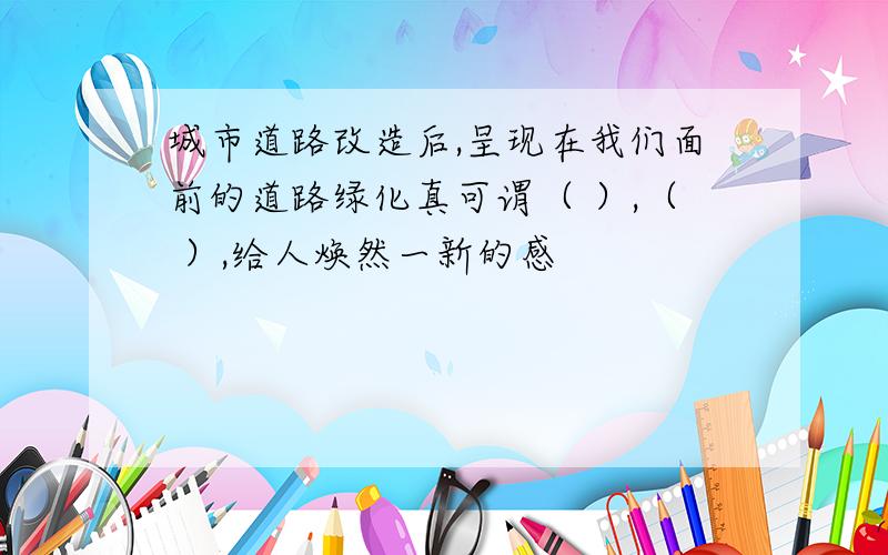 城市道路改造后,呈现在我们面前的道路绿化真可谓（ ）,（ ）,给人焕然一新的感