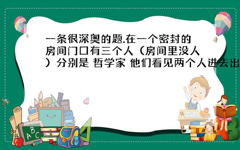 一条很深奥的题.在一个密封的房间门口有三个人（房间里没人）分别是 哲学家 他们看见两个人进去出来三个人哲学家：“是我们看