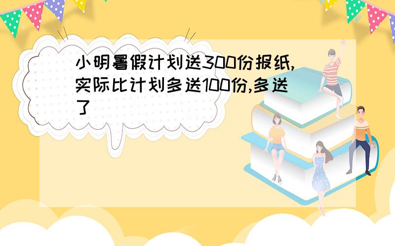 小明暑假计划送300份报纸,实际比计划多送100份,多送了