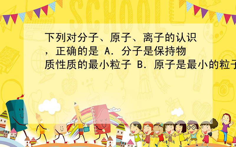 下列对分子、原子、离子的认识，正确的是 A．分子是保持物质性质的最小粒子 B．原子是最小的粒子，不可再分 C．原子得到或