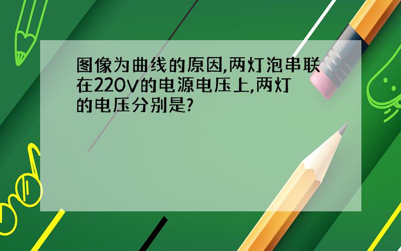 图像为曲线的原因,两灯泡串联在220V的电源电压上,两灯的电压分别是?