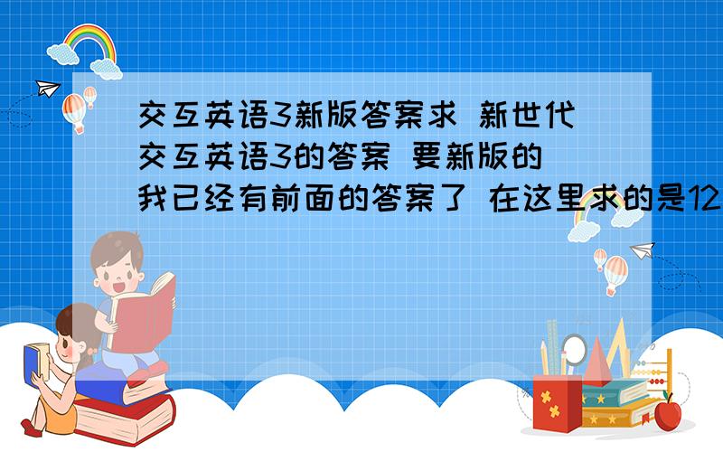 交互英语3新版答案求 新世代交互英语3的答案 要新版的 我已经有前面的答案了 在这里求的是12单元后的阶段测试之后的那个