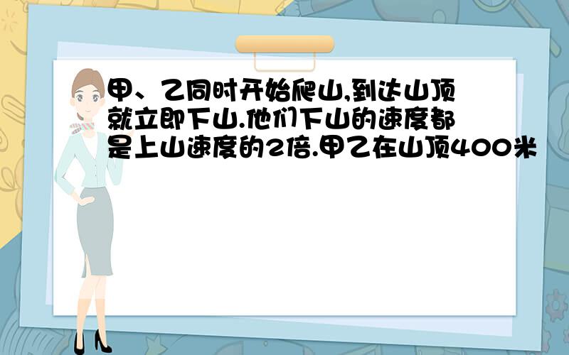 甲、乙同时开始爬山,到达山顶就立即下山.他们下山的速度都是上山速度的2倍.甲乙在山顶400米