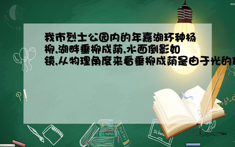 我市烈士公园内的年嘉湖环种杨柳,湖畔垂柳成荫,水面倒影如镜,从物理角度来看垂柳成荫是由于光的什么形成的