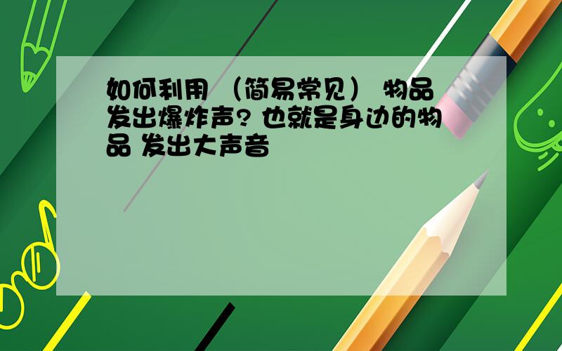 如何利用 （简易常见） 物品发出爆炸声? 也就是身边的物品 发出大声音