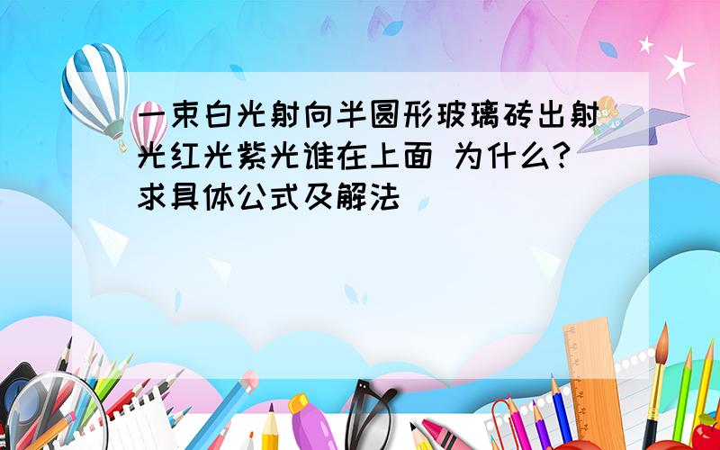 一束白光射向半圆形玻璃砖出射光红光紫光谁在上面 为什么?求具体公式及解法