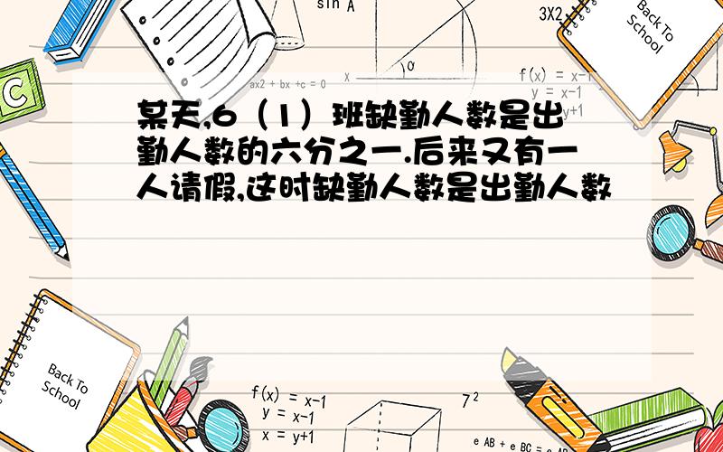 某天,6（1）班缺勤人数是出勤人数的六分之一.后来又有一人请假,这时缺勤人数是出勤人数