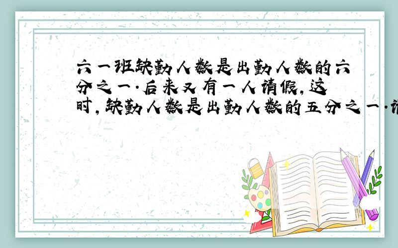 六一班缺勤人数是出勤人数的六分之一.后来又有一人请假,这时,缺勤人数是出勤人数的五分之一.请问共有多少人?