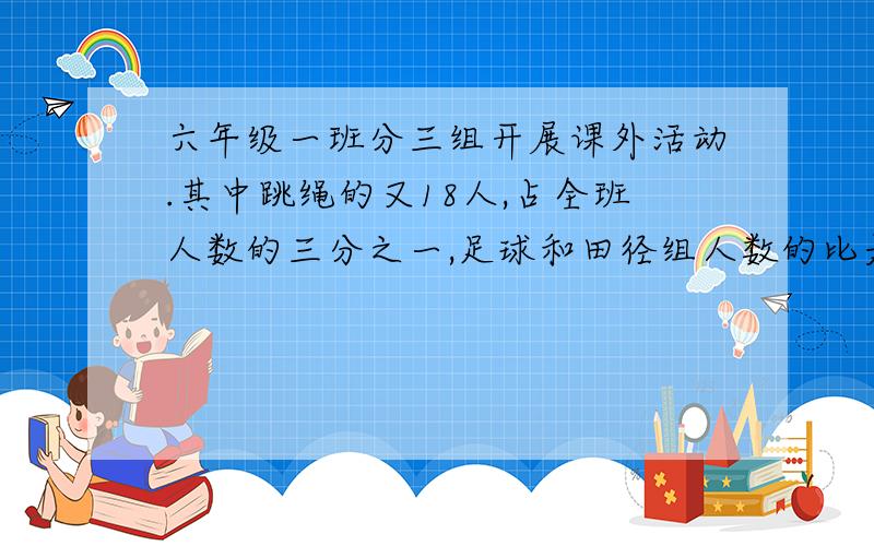 六年级一班分三组开展课外活动.其中跳绳的又18人,占全班人数的三分之一,足球和田径组人数的比是4:5,