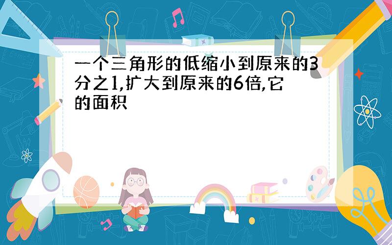 一个三角形的低缩小到原来的3分之1,扩大到原来的6倍,它的面积