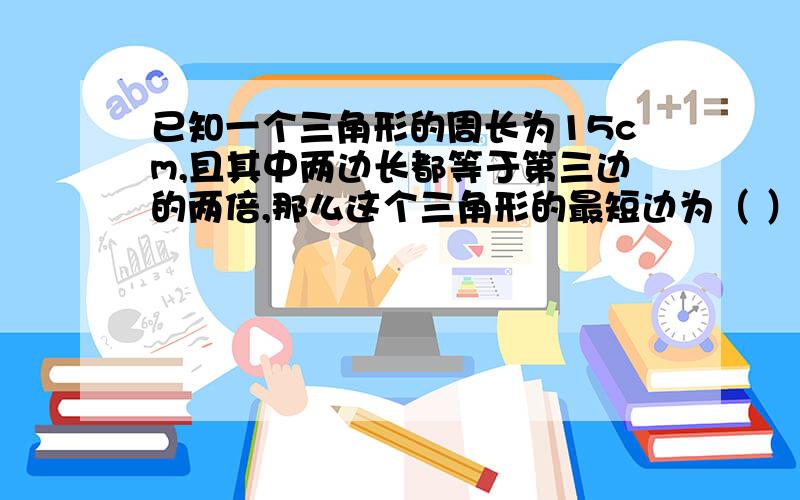 已知一个三角形的周长为15cm,且其中两边长都等于第三边的两倍,那么这个三角形的最短边为（ ）.