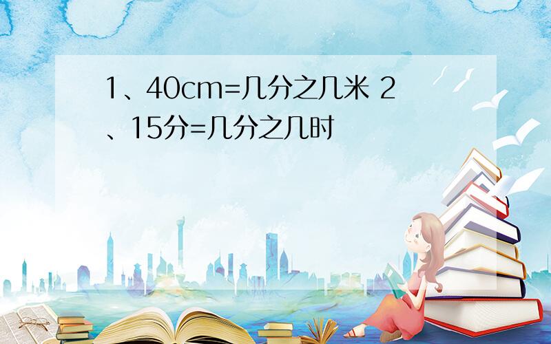 1、40cm=几分之几米 2、15分=几分之几时