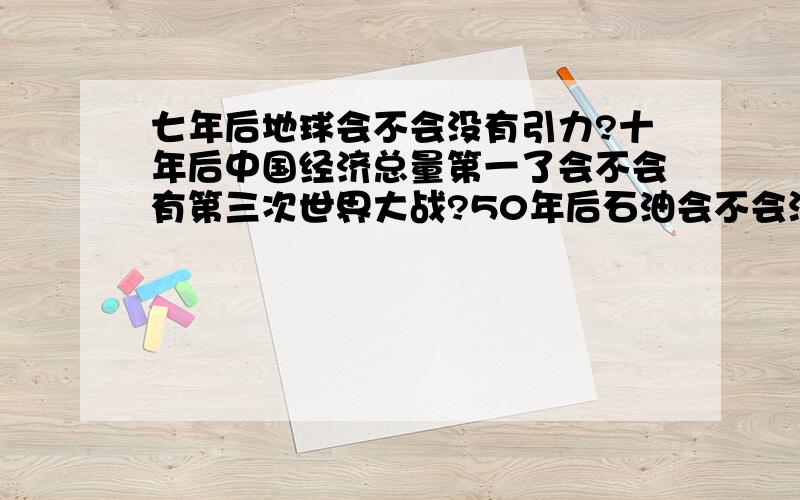 七年后地球会不会没有引力?十年后中国经济总量第一了会不会有第三次世界大战?50年后石油会不会没有?太阳会不会燃尽?我还能