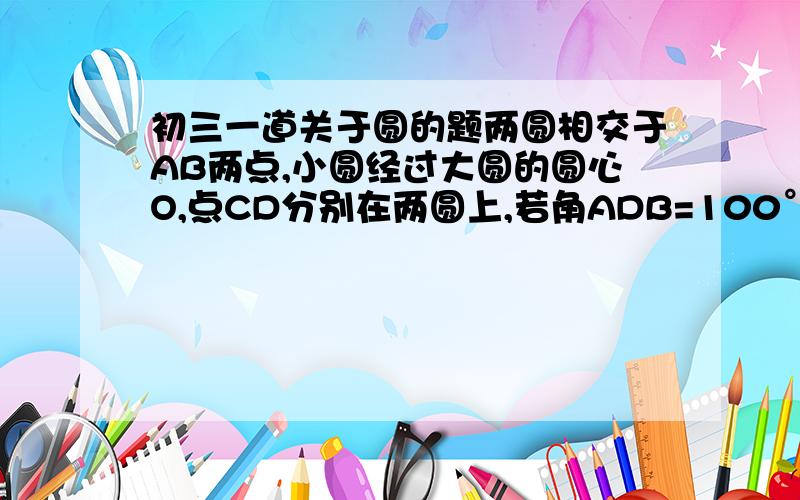 初三一道关于圆的题两圆相交于AB两点,小圆经过大圆的圆心O,点CD分别在两圆上,若角ADB=100°,则角ACB的度数为