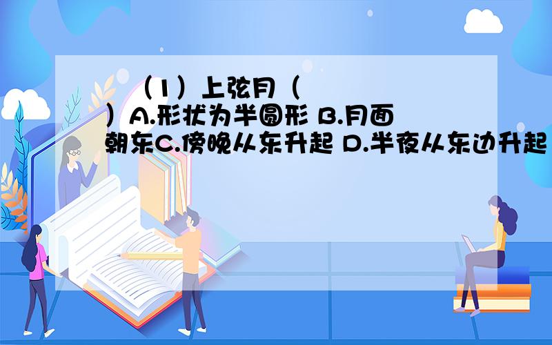  （1）上弦月（ ）A.形状为半圆形 B.月面朝东C.傍晚从东升起 D.半夜从东边升起（2）月相变化的顺序是（