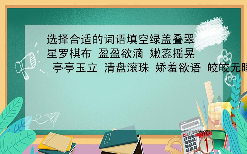 选择合适的词语填空绿盖叠翠 星罗棋布 盈盈欲滴 嫩蕊摇晃 亭亭玉立 清盘滚珠 娇羞欲语 皎皎无暇走进公园,首先映入眼帘的