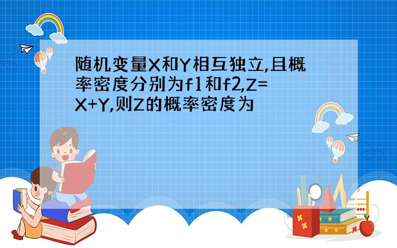 随机变量X和Y相互独立,且概率密度分别为f1和f2,Z=X+Y,则Z的概率密度为