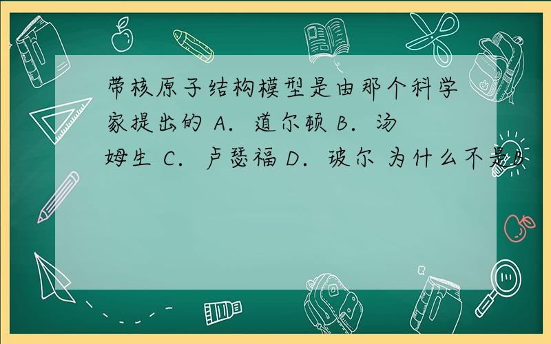 带核原子结构模型是由那个科学家提出的 A．道尔顿 B．汤姆生 C．卢瑟福 D．玻尔 为什么不是B