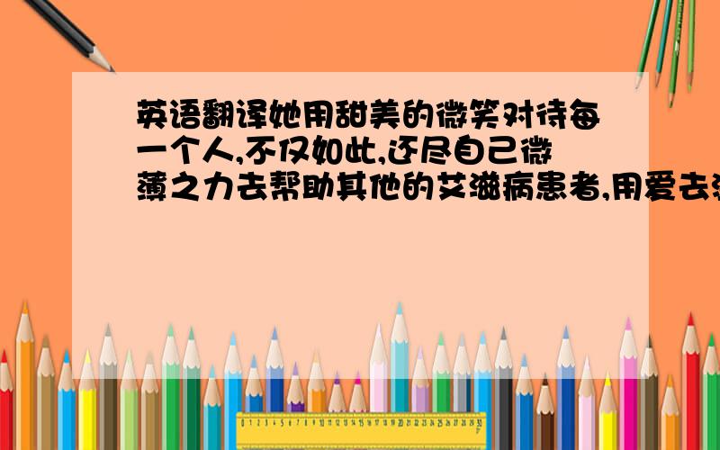 英语翻译她用甜美的微笑对待每一个人,不仅如此,还尽自己微薄之力去帮助其他的艾滋病患者,用爱去温暖着每一个人.